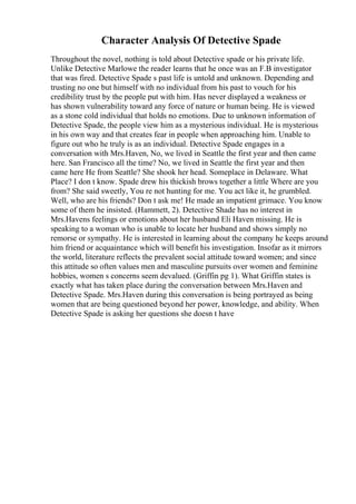 Character Analysis Of Detective Spade
Throughout the novel, nothing is told about Detective spade or his private life.
Unlike Detective Marlowe the reader learns that he once was an F.B investigator
that was fired. Detective Spade s past life is untold and unknown. Depending and
trusting no one but himself with no individual from his past to vouch for his
credibility trust by the people put with him. Has never displayed a weakness or
has shown vulnerability toward any force of nature or human being. He is viewed
as a stone cold individual that holds no emotions. Due to unknown information of
Detective Spade, the people view him as a mysterious individual. He is mysterious
in his own way and that creates fear in people when approaching him. Unable to
figure out who he truly is as an individual. Detective Spade engages in a
conversation with Mrs.Haven, No, we lived in Seattle the first year and then came
here. San Francisco all the time? No, we lived in Seattle the first year and then
came here He from Seattle? She shook her head. Someplace in Delaware. What
Place? I don t know. Spade drew his thickish brows together a little Where are you
from? She said sweetly, You re not hunting for me. You act like it, he grumbled.
Well, who are his friends? Don t ask me! He made an impatient grimace. You know
some of them he insisted. (Hammett, 2). Detective Shade has no interest in
Mrs.Havens feelings or emotions about her husband Eli Haven missing. He is
speaking to a woman who is unable to locate her husband and shows simply no
remorse or sympathy. He is interested in learning about the company he keeps around
him friend or acquaintance which will benefit his investigation. Insofar as it mirrors
the world, literature reflects the prevalent social attitude toward women; and since
this attitude so often values men and masculine pursuits over women and feminine
hobbies, women s concerns seem devalued. (Griffin pg 1). What Griffin states is
exactly what has taken place during the conversation between Mrs.Haven and
Detective Spade. Mrs.Haven during this conversation is being portrayed as being
women that are being questioned beyond her power, knowledge, and ability. When
Detective Spade is asking her questions she doesn t have
 