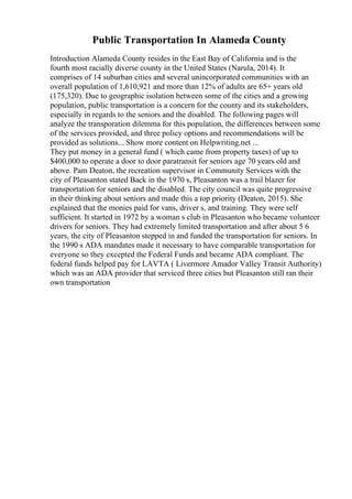 Public Transportation In Alameda County
Introduction Alameda County resides in the East Bay of California and is the
fourth most racially diverse county in the United States (Narula, 2014). It
comprises of 14 suburban cities and several unincorporated communities with an
overall population of 1,610,921 and more than 12% of adults are 65+ years old
(175,320). Due to geographic isolation between some of the cities and a growing
population, public transportation is a concern for the county and its stakeholders,
especially in regards to the seniors and the disabled. The following pages will
analyze the transporation dilemma for this population, the differences between some
of the services provided, and three policy options and recommendations will be
provided as solutions... Show more content on Helpwriting.net ...
They put money in a general fund ( which came from property taxes) of up to
$400,000 to operate a door to door paratransit for seniors age 70 years old and
above. Pam Deaton, the recreation supervisor in Community Services with the
city of Pleasanton stated Back in the 1970 s, Pleasanton was a trail blazer for
transportation for seniors and the disabled. The city council was quite progressive
in their thinking about seniors and made this a top priority (Deaton, 2015). She
explained that the monies paid for vans, driver s, and training. They were self
sufficient. It started in 1972 by a woman s club in Pleasanton who became volunteer
drivers for seniors. They had extremely limited transportation and after about 5 6
years, the city of Pleasanton stepped in and funded the transportation for seniors. In
the 1990 s ADA mandates made it necessary to have comparable transportation for
everyone so they excepted the Federal Funds and became ADA compliant. The
federal funds helped pay for LAVTA ( Livermore Amador Valley Transit Authority)
which was an ADA provider that serviced three cities but Pleasanton still ran their
own transportation
 
