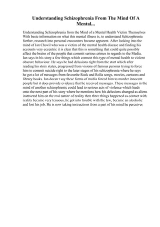 Understanding Schizophrenia From The Mind Of A
Mental...
Understanding Schizophrenia from the Mind of a Mental Health Victim Themselves
With basic information on what this mental illness is, to understand Schizophrenia
further, research into personal encounters became apparent. After looking into the
mind of Ian Chovil who was a victim of the mental health disease and finding his
accounts very eccentric it is clear that this is something that could quite possibly
affect the brains of the people that commit serious crimes in regards to the Media.
Ian says in his story a few things which connect this type of mental health to violent
obscure behaviour. He says he had delusions right from the start which after
reading his story states, progressed from visions of famous persons trying to force
him to commit suicide right to the later stages of his schizophrenia where he says
he got a lot of messages from favourite Rock and Rolla songs, movies, cartoons and
library books. Ian doesn t say these forms of media forced him to murder innocent
people but it does provide evidence that he received messages. These messages in the
mind of another schizophrenic could lead to serious acts of violence which leads
onto the next part of his story where he mentions how his delusions changed as aliens
instructed him on the real nature of reality then three things happened as contact with
reality became very tenuous, he got into trouble with the law, became an alcoholic
and lost his job. He is now taking instructions from a part of his mind he perceives
 