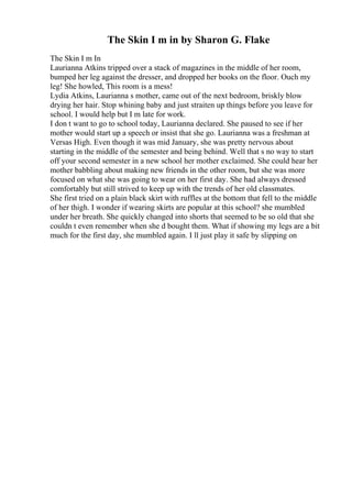 The Skin I m in by Sharon G. Flake
The Skin I m In
Laurianna Atkins tripped over a stack of magazines in the middle of her room,
bumped her leg against the dresser, and dropped her books on the floor. Ouch my
leg! She howled, This room is a mess!
Lydia Atkins, Laurianna s mother, came out of the next bedroom, briskly blow
drying her hair. Stop whining baby and just straiten up things before you leave for
school. I would help but I m late for work.
I don t want to go to school today, Laurianna declared. She paused to see if her
mother would start up a speech or insist that she go. Laurianna was a freshman at
Versas High. Even though it was mid January, she was pretty nervous about
starting in the middle of the semester and being behind. Well that s no way to start
off your second semester in a new school her mother exclaimed. She could hear her
mother babbling about making new friends in the other room, but she was more
focused on what she was going to wear on her first day. She had always dressed
comfortably but still strived to keep up with the trends of her old classmates.
She first tried on a plain black skirt with ruffles at the bottom that fell to the middle
of her thigh. I wonder if wearing skirts are popular at this school? she mumbled
under her breath. She quickly changed into shorts that seemed to be so old that she
couldn t even remember when she d bought them. What if showing my legs are a bit
much for the first day, she mumbled again. I ll just play it safe by slipping on
 