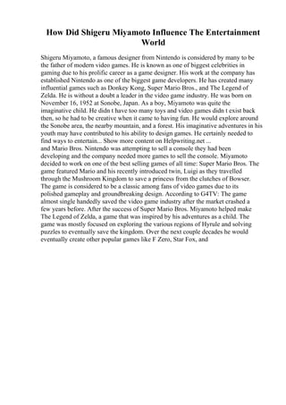 How Did Shigeru Miyamoto Influence The Entertainment
World
Shigeru Miyamoto, a famous designer from Nintendo is considered by many to be
the father of modern video games. He is known as one of biggest celebrities in
gaming due to his prolific career as a game designer. His work at the company has
established Nintendo as one of the biggest game developers. He has created many
influential games such as Donkey Kong, Super Mario Bros., and The Legend of
Zelda. He is without a doubt a leader in the video game industry. He was born on
November 16, 1952 at Sonobe, Japan. As a boy, Miyamoto was quite the
imaginative child. He didn t have too many toys and video games didn t exist back
then, so he had to be creative when it came to having fun. He would explore around
the Sonobe area, the nearby mountain, and a forest. His imaginative adventures in his
youth may have contributed to his ability to design games. He certainly needed to
find ways to entertain... Show more content on Helpwriting.net ...
and Mario Bros. Nintendo was attempting to sell a console they had been
developing and the company needed more games to sell the console. Miyamoto
decided to work on one of the best selling games of all time: Super Mario Bros. The
game featured Mario and his recently introduced twin, Luigi as they travelled
through the Mushroom Kingdom to save a princess from the clutches of Bowser.
The game is considered to be a classic among fans of video games due to its
polished gameplay and groundbreaking design. According to G4TV: The game
almost single handedly saved the video game industry after the market crashed a
few years before. After the success of Super Mario Bros. Miyamoto helped make
The Legend of Zelda, a game that was inspired by his adventures as a child. The
game was mostly focused on exploring the various regions of Hyrule and solving
puzzles to eventually save the kingdom. Over the next couple decades he would
eventually create other popular games like F Zero, Star Fox, and
 