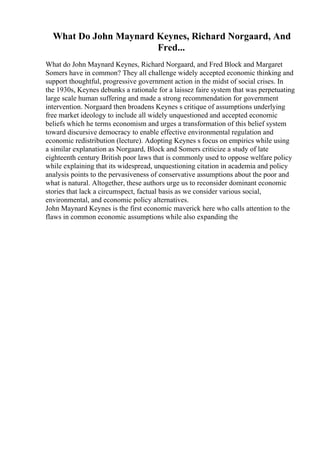 What Do John Maynard Keynes, Richard Norgaard, And
Fred...
What do John Maynard Keynes, Richard Norgaard, and Fred Block and Margaret
Somers have in common? They all challenge widely accepted economic thinking and
support thoughtful, progressive government action in the midst of social crises. In
the 1930s, Keynes debunks a rationale for a laissez faire system that was perpetuating
large scale human suffering and made a strong recommendation for government
intervention. Norgaard then broadens Keynes s critique of assumptions underlying
free market ideology to include all widely unquestioned and accepted economic
beliefs which he terms economism and urges a transformation of this belief system
toward discursive democracy to enable effective environmental regulation and
economic redistribution (lecture). Adopting Keynes s focus on empirics while using
a similar explanation as Norgaard, Block and Somers criticize a study of late
eighteenth century British poor laws that is commonly used to oppose welfare policy
while explaining that its widespread, unquestioning citation in academia and policy
analysis points to the pervasiveness of conservative assumptions about the poor and
what is natural. Altogether, these authors urge us to reconsider dominant economic
stories that lack a circumspect, factual basis as we consider various social,
environmental, and economic policy alternatives.
John Maynard Keynes is the first economic maverick here who calls attention to the
flaws in common economic assumptions while also expanding the
 