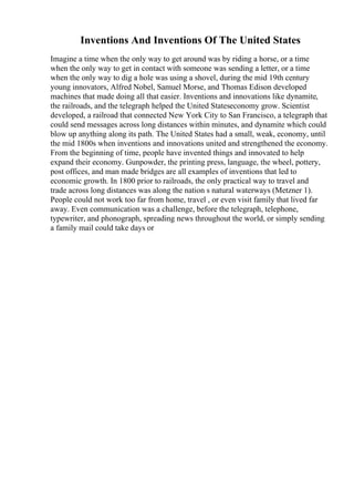 Inventions And Inventions Of The United States
Imagine a time when the only way to get around was by riding a horse, or a time
when the only way to get in contact with someone was sending a letter, or a time
when the only way to dig a hole was using a shovel, during the mid 19th century
young innovators, Alfred Nobel, Samuel Morse, and Thomas Edison developed
machines that made doing all that easier. Inventions and innovations like dynamite,
the railroads, and the telegraph helped the United Stateseconomy grow. Scientist
developed, a railroad that connected New York City to San Francisco, a telegraph that
could send messages across long distances within minutes, and dynamite which could
blow up anything along its path. The United States had a small, weak, economy, until
the mid 1800s when inventions and innovations united and strengthened the economy.
From the beginning of time, people have invented things and innovated to help
expand their economy. Gunpowder, the printing press, language, the wheel, pottery,
post offices, and man made bridges are all examples of inventions that led to
economic growth. In 1800 prior to railroads, the only practical way to travel and
trade across long distances was along the nation s natural waterways (Metzner 1).
People could not work too far from home, travel , or even visit family that lived far
away. Even communication was a challenge, before the telegraph, telephone,
typewriter, and phonograph, spreading news throughout the world, or simply sending
a family mail could take days or
 