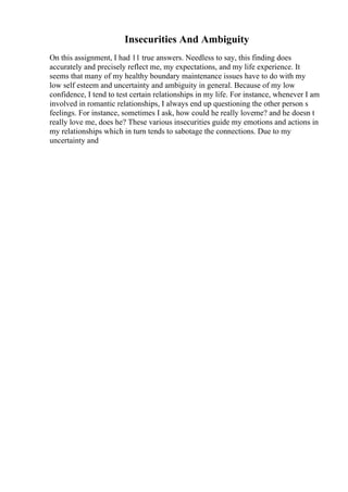 Insecurities And Ambiguity
On this assignment, I had 11 true answers. Needless to say, this finding does
accurately and precisely reflect me, my expectations, and my life experience. It
seems that many of my healthy boundary maintenance issues have to do with my
low self esteem and uncertainty and ambiguity in general. Because of my low
confidence, I tend to test certain relationships in my life. For instance, whenever I am
involved in romantic relationships, I always end up questioning the other person s
feelings. For instance, sometimes I ask, how could he really loveme? and he doesn t
really love me, does he? These various insecurities guide my emotions and actions in
my relationships which in turn tends to sabotage the connections. Due to my
uncertainty and
 