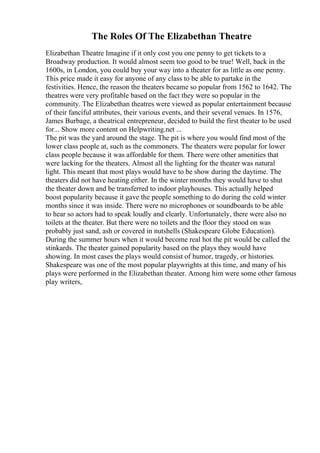 The Roles Of The Elizabethan Theatre
Elizabethan Theatre Imagine if it only cost you one penny to get tickets to a
Broadway production. It would almost seem too good to be true! Well, back in the
1600s, in London, you could buy your way into a theater for as little as one penny.
This price made it easy for anyone of any class to be able to partake in the
festivities. Hence, the reason the theaters became so popular from 1562 to 1642. The
theatres were very profitable based on the fact they were so popular in the
community. The Elizabethan theatres were viewed as popular entertainment because
of their fanciful attributes, their various events, and their several venues. In 1576,
James Burbage, a theatrical entrepreneur, decided to build the first theater to be used
for... Show more content on Helpwriting.net ...
The pit was the yard around the stage. The pit is where you would find most of the
lower class people at, such as the commoners. The theaters were popular for lower
class people because it was affordable for them. There were other amenities that
were lacking for the theaters. Almost all the lighting for the theater was natural
light. This meant that most plays would have to be show during the daytime. The
theaters did not have heating either. In the winter months they would have to shut
the theater down and be transferred to indoor playhouses. This actually helped
boost popularity because it gave the people something to do during the cold winter
months since it was inside. There were no microphones or soundboards to be able
to hear so actors had to speak loudly and clearly. Unfortunately, there were also no
toilets at the theater. But there were no toilets and the floor they stood on was
probably just sand, ash or covered in nutshells (Shakespeare Globe Education).
During the summer hours when it would become real hot the pit would be called the
stinkards. The theater gained popularity based on the plays they would have
showing. In most cases the plays would consist of humor, tragedy, or histories.
Shakespeare was one of the most popular playwrights at this time, and many of his
plays were performed in the Elizabethan theater. Among him were some other famous
play writers,
 