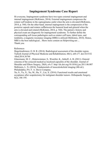 Impingement Syndrome Case Report
Hi everyone, Impingement syndrome have two types external impingement and
internal impingement (McKinnis, 2014). External impingement compresses the
rotator cuff tendons in the supraspinatus outlet when the arm is elevated (McKinnis,
2014, p. 544). On the other hand, internal impingement is the compression of the
posterior capsule and rotator cuffbetween the humeral head and glenoid when the
arm is elevated and rotated (McKinnis, 2014, p. 544). The patient s history and
physical exam are diagnostic for impingement syndrome. To further define the
corresponding soft tissue pathologies such as rotator cuff tears, labral tears, and
tendinitis, a magnetic resonance imaging (MRI) is utilized (McKinnis, 2014). Hence,
MRI is the best radiological... Show more content on Helpwriting.net ...
Thank you.
References
Degerlendirmesi, O. B. R. (2014). Radiological assessment of the shoulder region.
Turkish Journal of Physical Medicine and Rehabilitation, 60(1), s68 s77. doi:10.5152
/tftrd.2014.36744
Glanzmann, M. C., Hinterwimmer, S., Woertler, K., Imhoff, A. B. (2011). Osteoid
osteoma of the coracoid masked as localized capsulitis of the shoulder. Journal of
Shoulder and Elbow Surgery, 20(8), e4 e7. http://dx.doi.org/10.1016/j.jse.2011.06.007
McKinnis, L. N. (2014). Fundamentals of musculoskeletal imaging (4th ed.).
Philadelphia, PA: F. A. Davis Company.
Xu, S., Yu, X., Xu, M., Hu, Y., Liu, X. (2016). Functional results and emotional
acceptance after scapulectomy for malignant shoulder tumors. Orthopaedic Surgery,
8(2), 186 195.
 