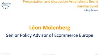 © Ecommerce Europe www.ecommerce-europe.eu
Presentation and discussion Arbeitskreis Recht
Händlerbund
Page: 1
e-Regulations
Léon Mölenberg
Senior Policy Advisor of Ecommerce Europe
 