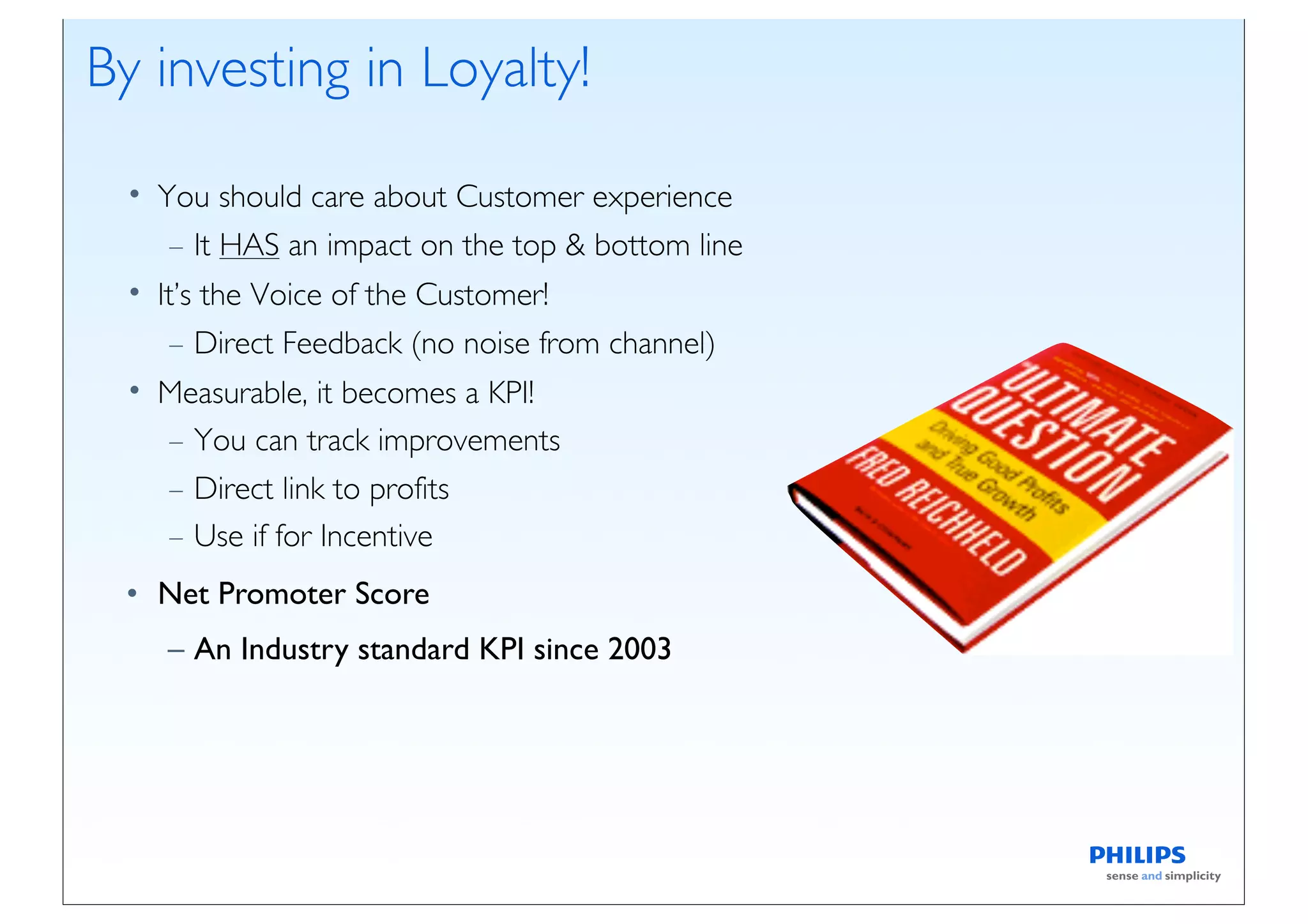 By investing in Loyalty!

 • You should care about Customer experience
    – It HAS an impact on the top & bottom line
 • It’s the Voice of the Customer!
    – Direct Feedback (no noise from channel)
 • Measurable, it becomes a KPI!
   – You can track improvements
   – Direct link to profits
   – Use if for Incentive
 • Net Promoter Score
    – An Industry standard KPI since 2003
 