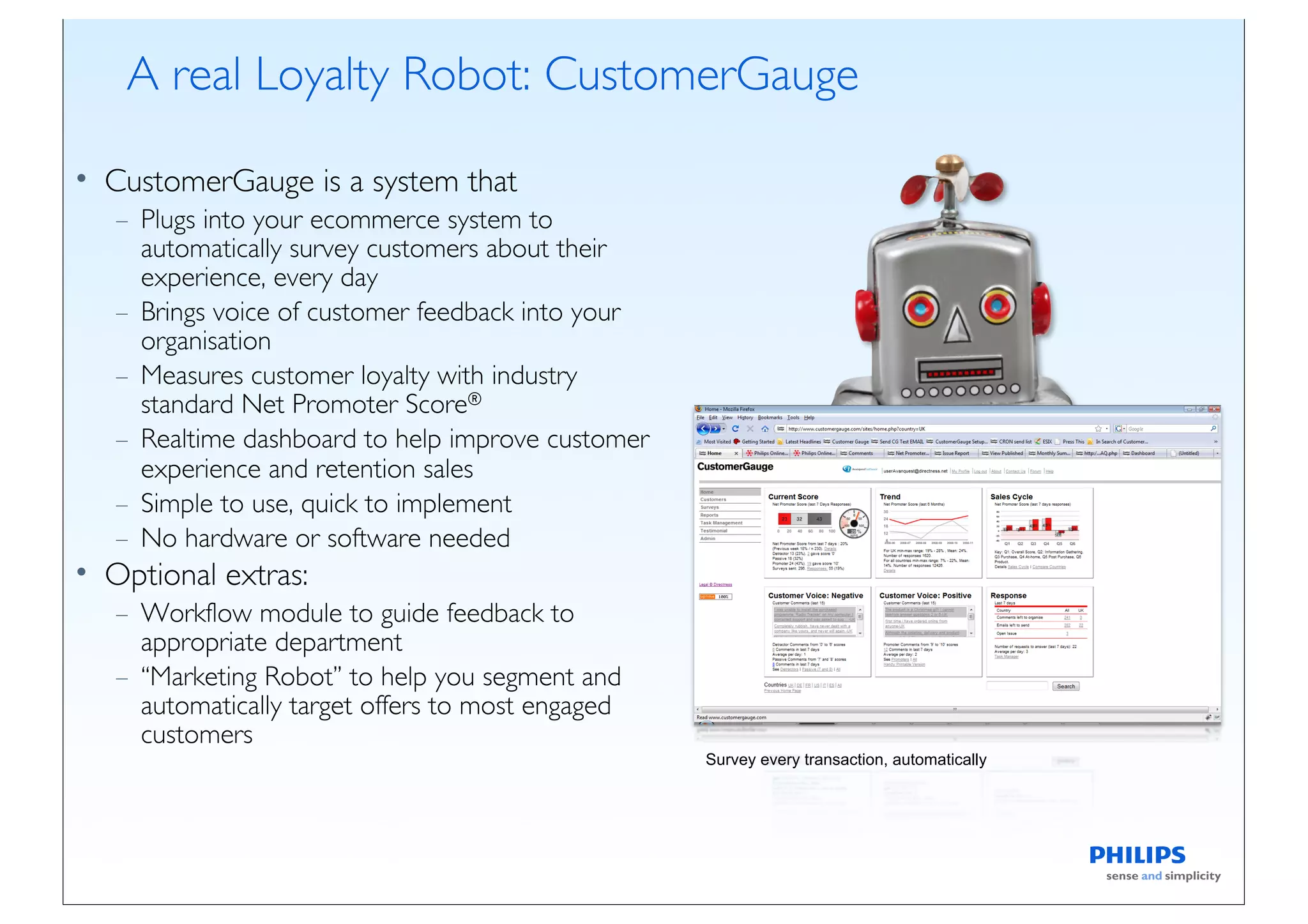 A real Loyalty Robot: CustomerGauge

• CustomerGauge is a system that
   – Plugs into your ecommerce system to
     automatically survey customers about their
     experience, every day
   – Brings voice of customer feedback into your
     organisation
   – Measures customer loyalty with industry
     standard Net Promoter Score®
   – Realtime dashboard to help improve customer
     experience and retention sales
   – Simple to use, quick to implement
   – No hardware or software needed
• Optional extras:
   – Workflow module to guide feedback to
     appropriate department
   – “Marketing Robot” to help you segment and
     automatically target offers to most engaged
     customers
                                                   Survey every transaction, automatically
 