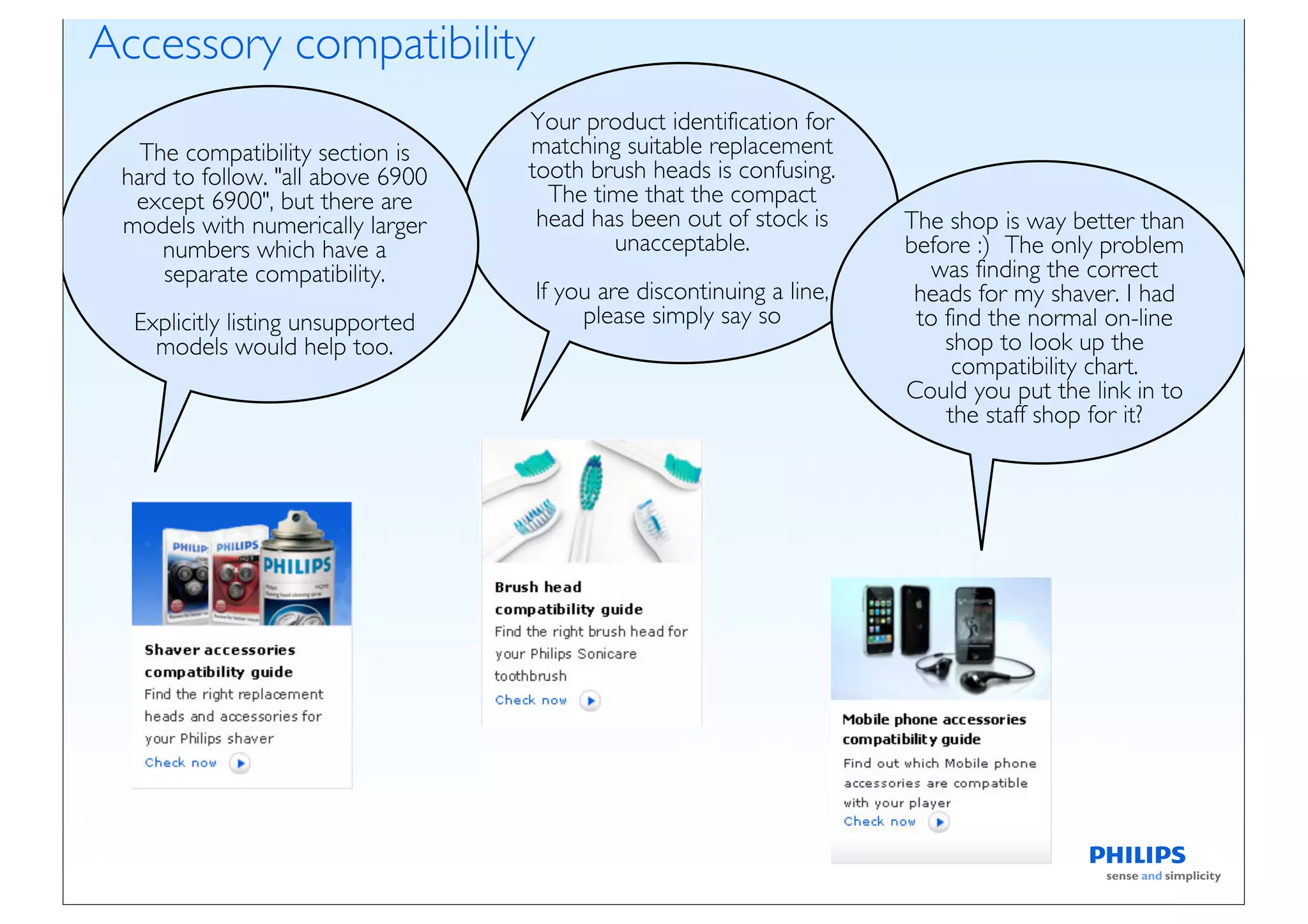 Accessory compatibility
                                   Your product identification for
  The compatibility section is     matching suitable replacement
 hard to follow. "all above 6900   tooth brush heads is confusing.
  except 6900", but there are        The time that the compact
 models with numerically larger     head has been out of stock is     The shop is way better than
     numbers which have a                  unacceptable.              before :) The only problem
     separate compatibility.                                             was finding the correct
                                   If you are discontinuing a line,    heads for my shaver. I had
  Explicitly listing unsupported        please simply say so           to find the normal on-line
    models would help too.                                                shop to look up the
                                                                           compatibility chart.
                                                                      Could you put the link in to
                                                                          the staff shop for it?
 