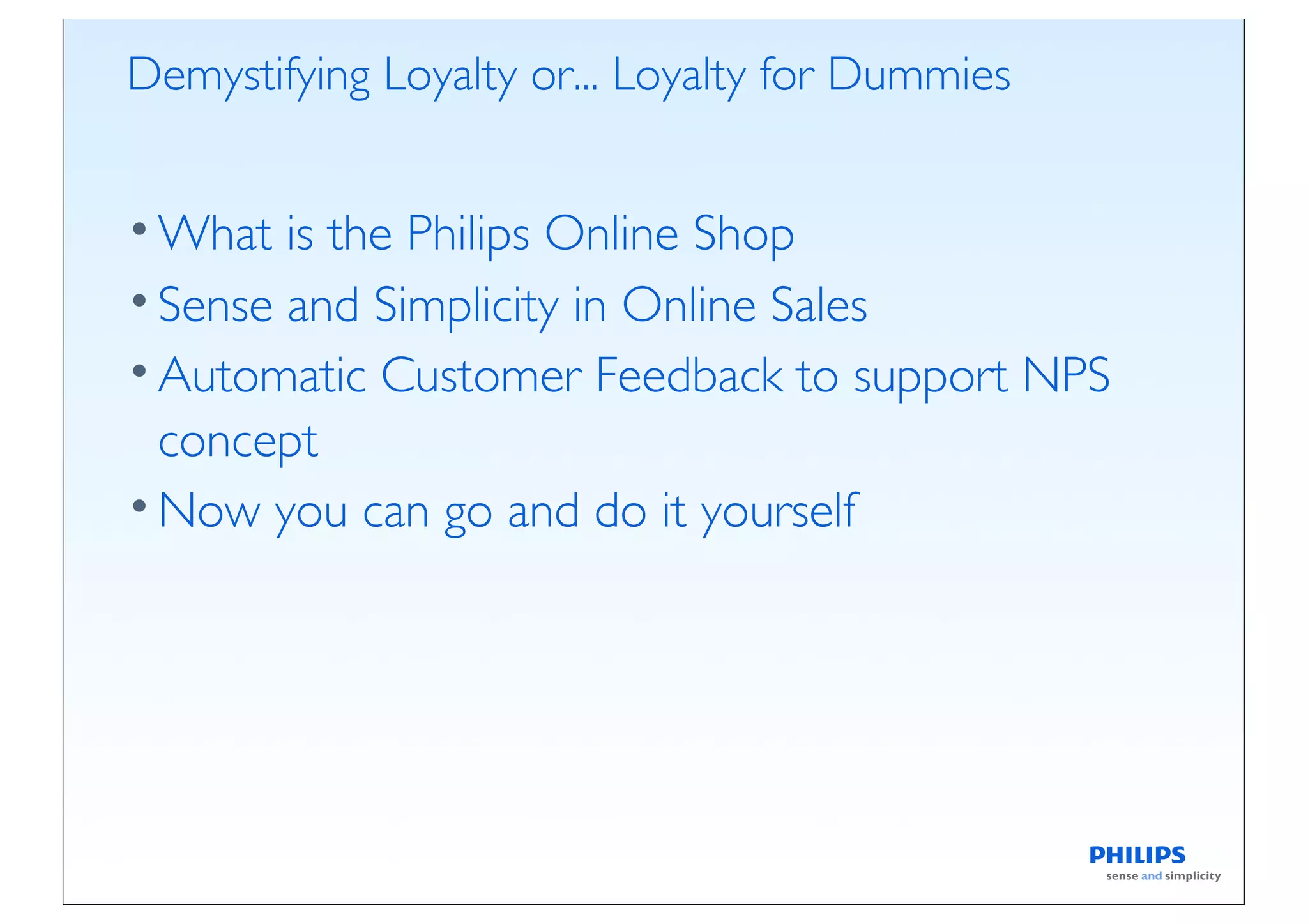Demystifying Loyalty or... Loyalty for Dummies


• What is the Philips Online Shop
• Sense and Simplicity in Online Sales
• Automatic Customer Feedback to support NPS
  concept
• Now you can go and do it yourself
 