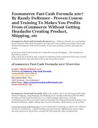 Ecommerce Fast Cash Formula 2017
By Randy DeRemer - Proven Course
and Training To Makes You Profits
From eCommerce Without Getting
Headache Creating Product,
Shipping, etc
eCommerce Fast Cash Formula Reviews here - Hello my friends. Are you looking
for eCommerce Fast Cash Formula Course Review? You're lucky men, Here I show you
all about eCommerce Fast Cash Formula, So set your position comfort and enjoy my
reviews.
eCommerce Fast Cash Formula 2017 Open the Income Floodgates… The Ecommerce
Revolution Is Here!
Take a look for yourself at just a couple of comments from people that have been trained
by Randy & Chris and what they have to say about this system.
eCommerce Fast Cash Formula 2017 Overview
Vendor: Randy DeRemer et al
Product: eCommerce Fast Cash Formula
Launch Date: 2017-Feb-15
Launch Time: 8:00 EST
Recommended : Yes
OTO Product : No (Lifetime)
Sales Page : http://ecommercefastcashformula.com
Front-End Price: $47
--
Ecommerce Fast Cash Formula 2017 is the easiest way to create huge profits with,
Product Flipping, Drop Shipping and Building an E-commerce Business like the PROs.
Ecommerce Fast Cash Formula 2017 is a whole package right here, you’ll get
everything: Learn How to Create Cash On Demand, Our Personal Business Rolodex, Get
Started In Minutes, Makes Things Easy Even for Newbies, Make Money On Auto Pilot.
eCommerce Fast Cash Formula gives you absolutely everything you need to be a HUGE
success in eCommerce… without making you pay extra for additional up sales or add-
ons that you have to buy before you take the first steps like other programs do!
 