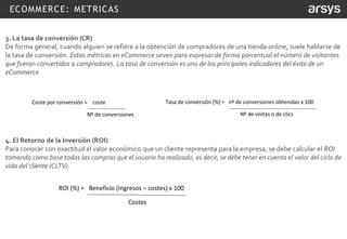 ECOMMERCE: METRICAS
3. La tasa de conversión (CR)
De forma general, cuando alguien se refiere a la obtención de compradores de una tienda online, suele hablarse de
la tasa de conversión. Estas métricas en eCommerce sirven para expresar de forma porcentual el número de visitantes
que fueron convertidos a compradores. La tasa de conversión es uno de los principales indicadores del éxito de un
eCommerce.
4. El Retorno de la Inversión (ROI)
Para conocer con exactitud el valor económico que un cliente representa para la empresa, se debe calcular el ROI
tomando como base todas las compras que el usuario ha realizado, es decir, se debe tener en cuenta el valor del ciclo de
vida del cliente (CLTV).
Coste por conversión = coste
Nº de conversiones
Tasa de conversión (%) = nº de conversiones obtenidas x 100
Nº de visitas o de clics
ROI (%) = Beneficio (Ingresos – costes) x 100
Costes
 