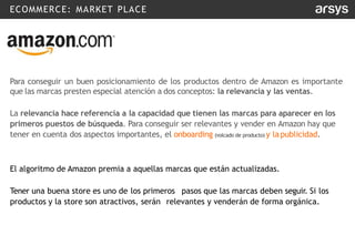 ECOMMERCE: MARKET PLACE
Para conseguir un buen posicionamiento de los productos dentro de Amazon es importante
que las marcas presten especial atención a dos conceptos: la relevancia y las ventas.
La relevancia hace referencia a la capacidad que tienen las marcas para aparecer en los
primeros puestos de búsqueda. Para conseguir ser relevantes y vender en Amazon hay que
tener en cuenta dos aspectos importantes, el onboarding (volcado de producto) y lapublicidad.
El algoritmo de Amazon premia a aquellas marcas que están actualizadas.
Tener una buena store es uno de los primeros pasos que las marcas deben seguir. Si los
productos y la store son atractivos, serán relevantes y venderán de forma orgánica.
 