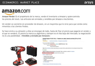 ECOMMERCE: MARKET PLACE
Amazon Vendor: Es el propietario de la marca, vende el inventario a Amazon y quiencontrola
los precios del stock. Los artículos son enviados y vendidos por Amazon a losclientes.
Un vendor se convierte en proveedor de Amazon, en un mayorista que le sirve para que venda como
minorista a los clientes finales.
Se hace envío a su almacén y ellos se encargan de todo, hasta de fijar el precio que pagarán al vendor y
al que se venderá. El precio lo marca su algoritmo y siempre es el más bajo del mercado; la negociación
no es una posibilidad. «Vendido y enviado por Amazon»
 