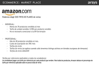 ECOMMERCE: MARKET PLACE
Podemos elegir DOSTIPOS DE PLANESde venta:
- INDIVIDUAL:
- Menos de 39 productos vendidos al mes
- T
arifa de unidadvendida: 0,99€ por producto vendido
- No es necesario conectarse alaAPI deAmazón
- PROFESIONAL:
- Más de 40 productos vendidos al mes.
- Cuota de suscripción de 39€/mes
- T
arifas de envío
- T
arifas de venta (se aplica cuando sólo tenemos listings activos en tiendas europeas de Amazon)
- Tarifas de envíoAMAZON
Tarifaspor referencia (aplicables a todos los vendedores)
Losvendedorespaganunatarifaporreferenciaporcadaproductoquevenden.Paratodoslosproductos,Amazondeduceelporcentajede
tarifaporreferenciaaplicablesobreelpreciototaldeventa
 