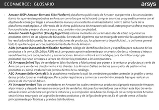 ECOMMERCE: GLOSARIO
- Amazon DSP (Amazon Demand Side Platform) plataforma publicitaria de Amazon que permite a los anunciantes
(tanto los que venden productos en Amazon como los que no lo hacen) comprar anuncios programáticamente con el
objetivo de conseguir llegar a una audiencia nueva y a la existente en Amazon tanto dentro como fuera de la
plataforma marketplace. A diferencia de la oferta publicitaria deAmazon tradicional, este programa ofrece mayores
funcionalidades y mayor alcance y a su vez, también más complejidad.
- Amazon Search Algorithm (The A9 Algorithm) sistema mediante el cual Amazon decide cómo organizar los
productos dentro de las páginas de búsqueda. Se trata del algoritmo que se encarga de controlar las apariciones de
los resultados de búsqueda, las recomendaciones de productos, los placements de publicidad… y de forma general
todo lo que tiene que ver con posicionamiento dentro de Amazon.
- ASIN (Amazon Standard Identification Number) código de identificación único y específico para cada uno de los
productos a la venta. El código ASIN está compuesto aproximadamente por una variación de 10 números y letras y
será diferente para cada producto y sus variaciones. Amazon utilizará estos códigos para identificar y agrupar
productos que sean similares a la hora de ofrecer los productos a los compradores.
- AS (Amazon Seller) Tipo de vendedores (distribuidores o fabricantes) que ponen a la venta sus productos a través de
Amazon para venderlos directamente a los clientes. Los Amazon Sellers serán los encargados de gestionar los
productos así como establecer los precios dentro de su catálogo.
- ASC (Amazon Seller Central) Es la plataforma mediante la cual los vendedores pueden controlar la gestión y venta
de sus productos en el marketplace. Para poder registrarse y comenzar a vender únicamente hay que realizar un
proceso de inscripción básico.
- AV (AmazonVendor) Tipo de vendedores en Amazon los cuales venden sus productos al proprio equipo de Amazon
al por mayor y después Amazon se encargará de venderlos. Así pues los vendedores que utilicen este tipo de venta
actuarán como vendedores en primera instancia y su comprador será Amazon. Después de la compraventa Amazon
será el único encargado de la gestión de estos productos y de la fijación de precios.Es el tipo de venta utilizado
principalmente por fábricas y grandes distribuidores.
 