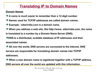 Translating IP to Domain Names
Domain Names
 A name is much easier to remember than a 12 digit number.
 Names used for TCP/IP addresses are called domain names.
 Example : siberindia.com is a domain name.
 When you address a web site, like http://www. siberindia.com, the name
is translated to a number by a Domain Name Server (DNS).
DNS-is a distributed, scalable database of IP addresses and their
associated names.
 All over the world, DNS servers are connected to the Internet. DNS
servers are responsible for translating domain names into TCP/IP
addresses.
 When a new domain name is registered together with a TCP/IP address,
DNS servers all over the world are updated with this information.
Mrs. Geetanjali A. Bhosale. Dept. og Comp.
Studies CSIBER
 