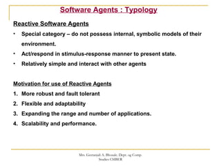 Software Agents : Typology
Reactive Software Agents
• Special category – do not possess internal, symbolic models of their
environment.
• Act/respond in stimulus-response manner to present state.
• Relatively simple and interact with other agents
Motivation for use of Reactive Agents
1. More robust and fault tolerant
2. Flexible and adaptability
3. Expanding the range and number of applications.
4. Scalability and performance.
Mrs. Geetanjali A. Bhosale. Dept. og Comp.
Studies CSIBER
 