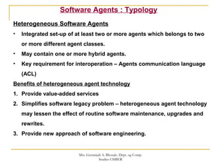 Software Agents : Typology
Heterogeneous Software Agents
• Integrated set-up of at least two or more agents which belongs to two
or more different agent classes.
• May contain one or more hybrid agents.
• Key requirement for interoperation – Agents communication language
(ACL)
Benefits of heterogeneous agent technology
1. Provide value-added services
2. Simplifies software legacy problem – heterogeneous agent technology
may lessen the effect of routine software maintenance, upgrades and
rewrites.
3. Provide new approach of software engineering.
Mrs. Geetanjali A. Bhosale. Dept. og Comp.
Studies CSIBER
 
