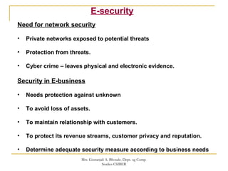 E-security
Need for network security
• Private networks exposed to potential threats
• Protection from threats.
• Cyber crime – leaves physical and electronic evidence.
Security in E-business
• Needs protection against unknown
• To avoid loss of assets.
• To maintain relationship with customers.
• To protect its revenue streams, customer privacy and reputation.
• Determine adequate security measure according to business needs
Mrs. Geetanjali A. Bhosale. Dept. og Comp.
Studies CSIBER
 