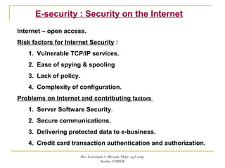 E-security : Security on the Internet
Internet – open access.
Risk factors for Internet Security :
1. Vulnerable TCP/IP services.
2. Ease of spying & spooling
3. Lack of policy.
4. Complexity of configuration.
Problems on Internet and contributing factors
1. Server Software Security.
2. Secure communications.
3. Delivering protected data to e-business.
4. Credit card transaction authentication and authorization.
Mrs. Geetanjali A. Bhosale. Dept. og Comp.
Studies CSIBER
 
