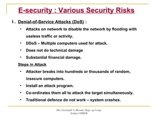 E-security : Various Security Risks
I . Denial-of-Service Attacks (DoS) :
• Attacks on network to disable the network by flooding with
useless traffic or activity.
• DDoS – Multiple computers used for attack.
• Does not do technical damage
• Substantial financial damage.
Steps in Attack
• Attacker breaks into hundreds or thousands of random,
insecure computers.
• Install an attack program.
• Co-ordinates them all to attack the target simultaneously.
• Traditional defence do not work – system crashes.
Mrs. Geetanjali A. Bhosale. Dept. og Comp.
Studies CSIBER
 