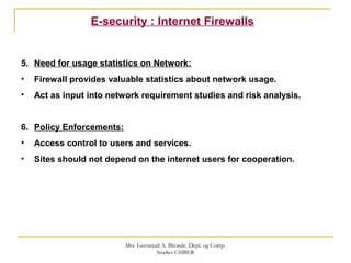E-security : Internet Firewalls
5. Need for usage statistics on Network:
• Firewall provides valuable statistics about network usage.
• Act as input into network requirement studies and risk analysis.
6. Policy Enforcements:
• Access control to users and services.
• Sites should not depend on the internet users for cooperation.
Mrs. Geetanjali A. Bhosale. Dept. og Comp.
Studies CSIBER
 