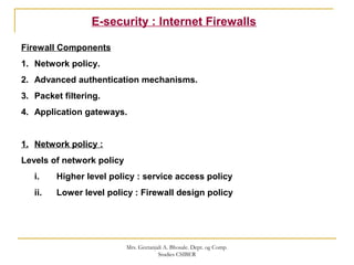 E-security : Internet Firewalls
Firewall Components
1. Network policy.
2. Advanced authentication mechanisms.
3. Packet filtering.
4. Application gateways.
1. Network policy :
Levels of network policy
i. Higher level policy : service access policy
ii. Lower level policy : Firewall design policy
Mrs. Geetanjali A. Bhosale. Dept. og Comp.
Studies CSIBER
 