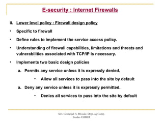 E-security : Internet Firewalls
ii. Lower level policy : Firewall design policy
• Specific to firewall
• Define rules to implement the service access policy.
• Understanding of firewall capabilities, limitations and threats and
vulnerabilities associated with TCP/IP is necessary.
• Implements two basic design policies
a. Permits any service unless it is expressly denied.
• Allow all services to pass into the site by default
a. Deny any service unless it is expressly permitted.
• Denies all services to pass into the site by default
Mrs. Geetanjali A. Bhosale. Dept. og Comp.
Studies CSIBER
 