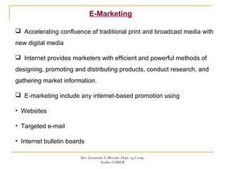 E-Marketing
 Accelerating confluence of traditional print and broadcast media with
new digital media
 Internet provides marketers with efficient and powerful methods of
designing, promoting and distributing products, conduct research, and
gathering market information.
 E-marketing include any internet-based promotion using
• Websites
• Targeted e-mail
• Internet bulletin boards
Mrs. Geetanjali A. Bhosale. Dept. og Comp.
Studies CSIBER
 