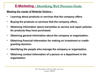 E-Marketing : Identifying Web Presence Goals
Meeting the needs of Website Visitors :
• Learning about products or services that the company offers.
• Buying the products or services that the company offers.
• Obtaining information about warranties or service and repair policies
for products they have purchased.
• Obtaining general information about the company or organization.
• Obtaining financial information for making an investment or credit-
granting decision.
• Identifying the people who manage the company or organization.
• Obtaining contact information of a person or a department in the
organization.
Mrs. Geetanjali A. Bhosale. Dept. og Comp.
Studies CSIBER
 