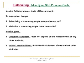 E-Marketing : Identifying Web Presence Goals
Metrics Defining Internet Units of Measurement :
To access two things-
1. Advertising – how many people saw our banner ad?
2. Visitation – how many people came to our site?
Metrics types :
1. Direct measurement : does not depend on the measurement of any
other attribute.
2. Indirect measurement : involves measurement of one or more other
attributes.
Mrs. Geetanjali A. Bhosale. Dept. og Comp.
Studies CSIBER
 