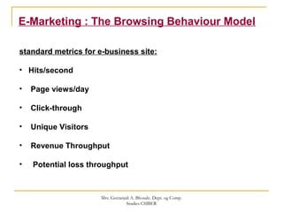 E-Marketing : The Browsing Behaviour Model
standard metrics for e-business site:
• Hits/second
• Page views/day
• Click-through
• Unique Visitors
• Revenue Throughput
• Potential loss throughput
Mrs. Geetanjali A. Bhosale. Dept. og Comp.
Studies CSIBER
 
