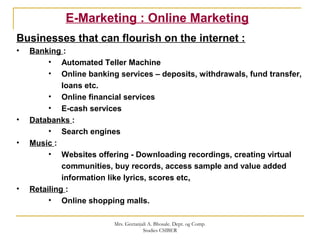 E-Marketing : Online Marketing
Businesses that can flourish on the internet :
• Banking :
• Automated Teller Machine
• Online banking services – deposits, withdrawals, fund transfer,
loans etc.
• Online financial services
• E-cash services
• Databanks :
• Search engines
• Music :
• Websites offering - Downloading recordings, creating virtual
communities, buy records, access sample and value added
information like lyrics, scores etc.
• Retailing :
• Online shopping malls.
Mrs. Geetanjali A. Bhosale. Dept. og Comp.
Studies CSIBER
 