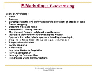 E-Marketing : E-advertising
Means of Advertising :
• E-mail
• Banners
• Skyscrapers :extra long skinny ads running down right or left side of page
• Banner swapping
• Streaming Video and Audio
• Effectiveness Tracking :cookies
• Mini sites and Pop-ups : ads burst upon the screen
• Interstitials :new windows while visiting one website.
• Sponsorships :helps to build sponsor’s brand by presenting it.
• Coupons : offering discount coupons e.g. coolsavings.com
• Pay per advertising view :
• Loyalty programs
• Partnerships
• Innovative Customer Acquisition
• Providing Information
• Leverage the Customer Base
• Personalized Online Communications
Mrs. Geetanjali A. Bhosale. Dept. og Comp.
Studies CSIBER
 