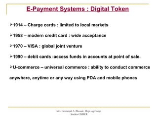 E-Payment Systems : Digital Token
1914 – Charge cards : limited to local markets
1958 – modern credit card : wide acceptance
1970 – VISA : global joint venture
1990 – debit cards :access funds in accounts at point of sale.
U-commerce – universal commerce : ability to conduct commerce
anywhere, anytime or any way using PDA and mobile phones
Mrs. Geetanjali A. Bhosale. Dept. og Comp.
Studies CSIBER
 
