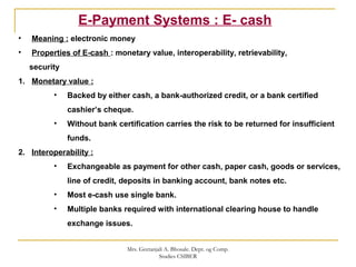E-Payment Systems : E- cash
• Meaning : electronic money
• Properties of E-cash : monetary value, interoperability, retrievability,
security
1. Monetary value :
• Backed by either cash, a bank-authorized credit, or a bank certified
cashier’s cheque.
• Without bank certification carries the risk to be returned for insufficient
funds.
2. Interoperability :
• Exchangeable as payment for other cash, paper cash, goods or services,
line of credit, deposits in banking account, bank notes etc.
• Most e-cash use single bank.
• Multiple banks required with international clearing house to handle
exchange issues.
Mrs. Geetanjali A. Bhosale. Dept. og Comp.
Studies CSIBER
 