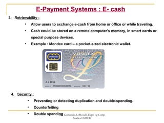 E-Payment Systems : E- cash
3. Retrievability :
• Allow users to exchange e-cash from home or office or while traveling.
• Cash could be stored on a remote computer’s memory, in smart cards or
special purpose devices.
• Example : Mondex card – a pocket-sized electronic wallet.
4. Security :
• Preventing or detecting duplication and double-spending.
• Counterfeiting
• Double spendingMrs. Geetanjali A. Bhosale. Dept. og Comp.
Studies CSIBER
 