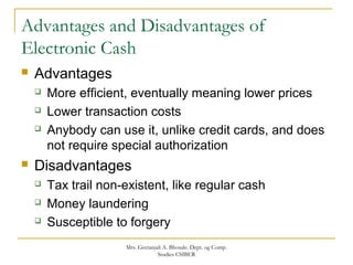 Advantages and Disadvantages of
Electronic Cash
 Advantages
 More efficient, eventually meaning lower prices
 Lower transaction costs
 Anybody can use it, unlike credit cards, and does
not require special authorization
 Disadvantages
 Tax trail non-existent, like regular cash
 Money laundering
 Susceptible to forgery
Mrs. Geetanjali A. Bhosale. Dept. og Comp.
Studies CSIBER
 