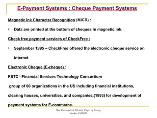 E-Payment Systems : Cheque Payment Systems
Magnetic Ink Character Recognition (MICR) :
• Data are printed at the bottom of cheques in magnetic ink.
Check free payment services of CheckFree :
• September 1995 – CheckFree offered the electronic cheque service on
internet
Electronic Cheque (E-cheque) :
FSTC –Financial Services Technology Consortium
group of 60 organizations in the US including financial institutions,
clearing houses, universities, and companies.(1993) for development of
payment systems for E-commerce.
Mrs. Geetanjali A. Bhosale. Dept. og Comp.
Studies CSIBER
 