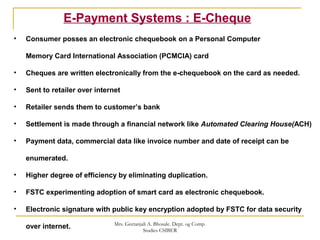 E-Payment Systems : E-Cheque
• Consumer posses an electronic chequebook on a Personal Computer
Memory Card International Association (PCMCIA) card
• Cheques are written electronically from the e-chequebook on the card as needed.
• Sent to retailer over internet
• Retailer sends them to customer’s bank
• Settlement is made through a financial network like Automated Clearing House(ACH)
• Payment data, commercial data like invoice number and date of receipt can be
enumerated.
• Higher degree of efficiency by eliminating duplication.
• FSTC experimenting adoption of smart card as electronic chequebook.
• Electronic signature with public key encryption adopted by FSTC for data security
over internet. Mrs. Geetanjali A. Bhosale. Dept. og Comp.
Studies CSIBER
 