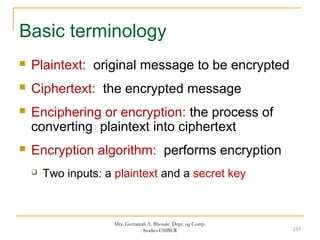 Basic terminology
 Plaintext: original message to be encrypted
 Ciphertext: the encrypted message
 Enciphering or encryption: the process of
converting plaintext into ciphertext
 Encryption algorithm: performs encryption
 Two inputs: a plaintext and a secret key
237
Mrs. Geetanjali A. Bhosale. Dept. og Comp.
Studies CSIBER
 