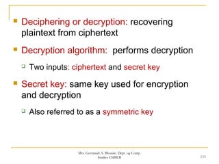  Deciphering or decryption: recovering
plaintext from ciphertext
 Decryption algorithm: performs decryption
 Two inputs: ciphertext and secret key
 Secret key: same key used for encryption
and decryption
 Also referred to as a symmetric key
239
Mrs. Geetanjali A. Bhosale. Dept. og Comp.
Studies CSIBER
 