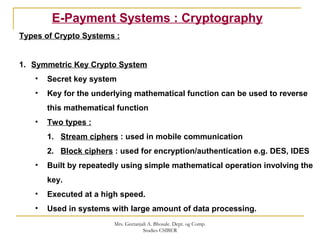 E-Payment Systems : Cryptography
Types of Crypto Systems :
1. Symmetric Key Crypto System
• Secret key system
• Key for the underlying mathematical function can be used to reverse
this mathematical function
• Two types :
1. Stream ciphers : used in mobile communication
2. Block ciphers : used for encryption/authentication e.g. DES, IDES
• Built by repeatedly using simple mathematical operation involving the
key.
• Executed at a high speed.
• Used in systems with large amount of data processing.
Mrs. Geetanjali A. Bhosale. Dept. og Comp.
Studies CSIBER
 