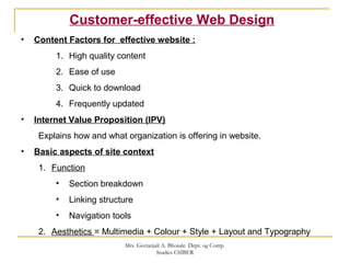 Customer-effective Web Design
• Content Factors for effective website :
1. High quality content
2. Ease of use
3. Quick to download
4. Frequently updated
• Internet Value Proposition (IPV)
Explains how and what organization is offering in website.
• Basic aspects of site context
1. Function
• Section breakdown
• Linking structure
• Navigation tools
2. Aesthetics = Multimedia + Colour + Style + Layout and Typography
Mrs. Geetanjali A. Bhosale. Dept. og Comp.
Studies CSIBER
 