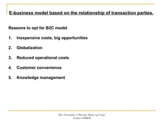 E-business model based on the relationship of transaction parties.
Reasons to opt for B2C model
1. Inexpensive costs, big opportunities
2. Globalization
3. Reduced operational costs
4. Customer convenience
5. Knowledge management
Mrs. Geetanjali A. Bhosale. Dept. og Comp.
Studies CSIBER
 