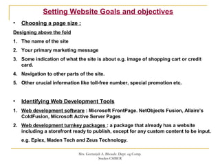 • Choosing a page size :
Designing above the fold
1. The name of the site
2. Your primary marketing message
3. Some indication of what the site is about e.g. image of shopping cart or credit
card.
4. Navigation to other parts of the site.
5. Other crucial information like toll-free number, special promotion etc.
• Identifying Web Development Tools
1. Web development software : Microsoft FrontPage. NetObjects Fusion, Allaire’s
ColdFusion, Microsoft Active Server Pages
2. Web development turnkey packages : a package that already has a website
including a storefront ready to publish, except for any custom content to be input.
e.g. Eplex, Maden Tech and Zeus Technology.
Setting Website Goals and objectives
Mrs. Geetanjali A. Bhosale. Dept. og Comp.
Studies CSIBER
 