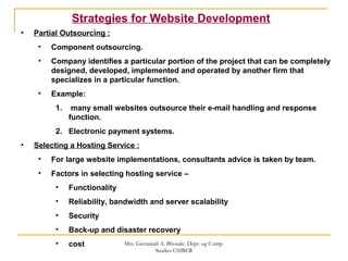 • Partial Outsourcing :
• Component outsourcing.
• Company identifies a particular portion of the project that can be completely
designed, developed, implemented and operated by another firm that
specializes in a particular function.
• Example:
1. many small websites outsource their e-mail handling and response
function.
2. Electronic payment systems.
• Selecting a Hosting Service :
• For large website implementations, consultants advice is taken by team.
• Factors in selecting hosting service –
• Functionality
• Reliability, bandwidth and server scalability
• Security
• Back-up and disaster recovery
• cost
Strategies for Website Development
Mrs. Geetanjali A. Bhosale. Dept. og Comp.
Studies CSIBER
 
