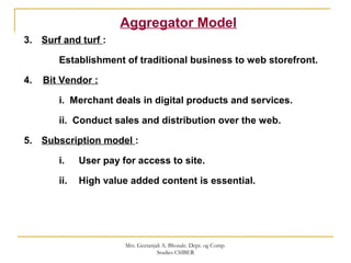 Aggregator Model
3. Surf and turf :
Establishment of traditional business to web storefront.
4. Bit Vendor :
i. Merchant deals in digital products and services.
ii. Conduct sales and distribution over the web.
5. Subscription model :
i. User pay for access to site.
ii. High value added content is essential.
Mrs. Geetanjali A. Bhosale. Dept. og Comp.
Studies CSIBER
 